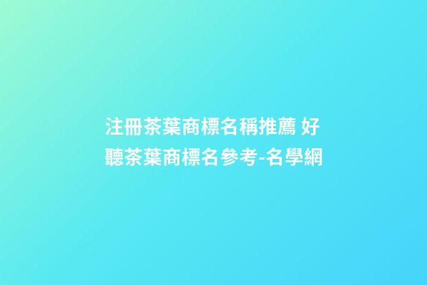 注冊茶葉商標名稱推薦 好聽茶葉商標名參考-名學網